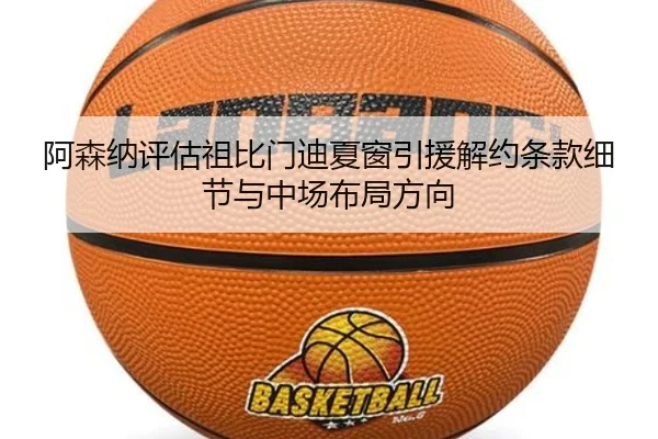 阿森纳评估祖比门迪夏窗引援解约条款细节与中场布局方向