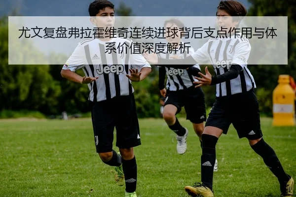 尤文复盘弗拉霍维奇连续进球背后支点作用与体系价值深度解析