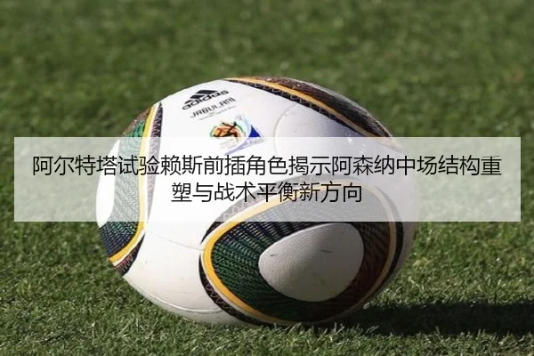 阿尔特塔试验赖斯前插角色揭示阿森纳中场结构重塑与战术平衡新方向