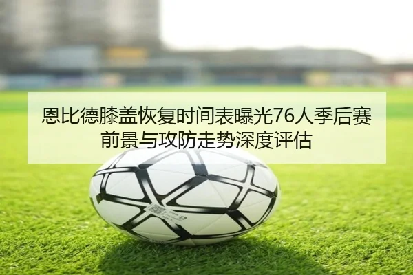 恩比德膝盖恢复时间表曝光76人季后赛前景与攻防走势深度评估